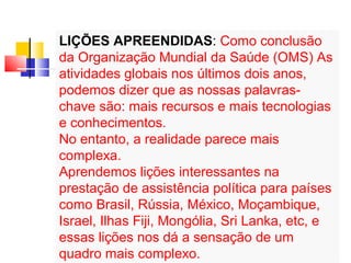 LIÇÕES APREENDIDAS: Como conclusão 
da Organização Mundial da Saúde (OMS) As 
atividades globais nos últimos dois anos, 
podemos dizer que as nossas palavras-chave 
são: mais recursos e mais tecnologias 
e conhecimentos. 
No entanto, a realidade parece mais 
complexa. 
Aprendemos lições interessantes na 
prestação de assistência política para países 
como Brasil, Rússia, México, Moçambique, 
Israel, Ilhas Fiji, Mongólia, Sri Lanka, etc, e 
essas lições nos dá a sensação de um 
quadro mais complexo. 
 