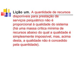 Lição um. A quantidade de recursos 
disponíveis para prestação de 
serviços psiquiátrico não é 
proporcional à qualidade do sistema 
(há uma massa crítica mínima de 
recursos abaixo do qual a qualidade é 
simplesmente impossível, mas, acima 
desta, a qualidade não é concedido 
pela quantidade). 
 