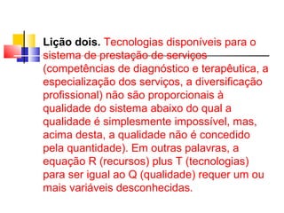 Lição dois. Tecnologias disponíveis para o 
sistema de prestação de serviços 
(competências de diagnóstico e terapêutica, a 
especialização dos serviços, a diversificação 
profissional) não são proporcionais à 
qualidade do sistema abaixo do qual a 
qualidade é simplesmente impossível, mas, 
acima desta, a qualidade não é concedido 
pela quantidade). Em outras palavras, a 
equação R (recursos) plus T (tecnologias) 
para ser igual ao Q (qualidade) requer um ou 
mais variáveis d esconhecidas. 
 