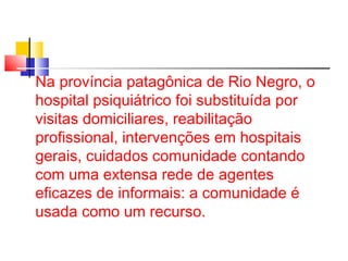 Na província patagônica de Rio Negro, o 
hospital psiquiátrico foi substituída por 
visitas domiciliares, reabilitação 
profissional, intervenções em hospitais 
gerais, cuidados comunidade contando 
com uma extensa rede de agentes 
eficazes de informais: a comunidade é 
usada como um recurso. 
 