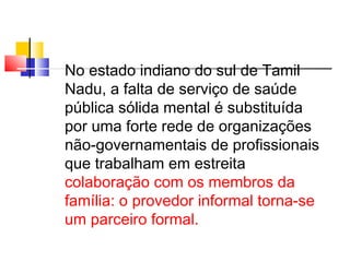 No estado indiano do sul de Tamil 
Nadu, a falta de serviço de saúde 
pública sólida mental é substituída 
por uma forte rede de organizações 
não-governamentais de profissionais 
que trabalham em estreita 
colaboração com os membros da 
família: o provedor informal torna-se 
um parceiro formal. 
 