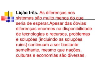 Lição três. As diferenças nos 
sistemas são muito menos do que 
seria de esperar.Apesar das óbvias 
diferenças enormes na disponibilidade 
de tecnologias e recursos, problemas 
e soluções (incluindo as soluções 
ruins) continuam a ser bastante 
semelhante, mesmo que nações, 
culturas e economias são diversas. 
 