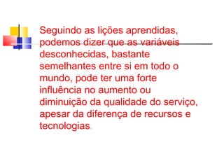 Seguindo as lições aprendidas, 
podemos dizer que as variáveis 
desconhecidas, bastante 
semelhantes entre si em todo o 
mundo, pode ter uma forte 
influência no aumento ou 
diminuição da qualidade do serviço, 
apesar da diferença de recursos e 
tecnologias. 
 