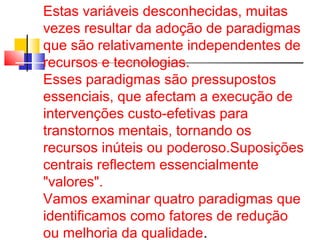 Estas variáveis d esconhecidas, muitas 
vezes resultar da adoção de paradigmas 
que são relativamente independentes de 
recursos e tecnologias. 
Esses paradigmas são pressupostos 
essenciais, que afectam a execução de 
intervenções custo-efetivas para 
transtornos mentais, tornando os 
recursos inúteis ou poderoso.Suposições 
centrais reflectem essencialmente 
"valores". 
Vamos examinar quatro paradigmas que 
identificamos como fatores de redução 
ou melhoria da qualidade. 
 