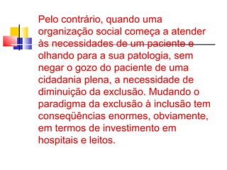 Pelo contrário, quando uma 
organização social começa a atender 
às necessidades de um paciente e 
olhando para a sua patologia, sem 
negar o gozo do paciente de uma 
cidadania plena, a necessidade de 
diminuição da exclusão. Mudando o 
paradigma da exclusão à inclusão tem 
conseqüências enormes, obviamente, 
em termos de investimento em 
hospitais e leitos. 
 