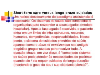Short-term care versus longo prazo cuidados 
Um radical deslocamento do paradigma assistencial é 
necessária. Os sistemas de saúde são concebidas e 
organizadas para responder a casos agudos (modelo 
hospitalar). Após a fase aguda é resolvida, o paciente 
entra em um limbo de infra-estruturas, recursos 
humanos, competências, responsabilidades. Nesse 
ponto, o sistema de cuidados primários de saúde 
aparece como o deus ex machina que nas antigas 
tragédias gregas usadas para resolver tudo. A 
questão-chave, em vez disso, é "como todo sistema 
de saúde pode atender às necessidades do paciente 
quando ele / ela requer cuidados de longa duração 
(mantendo o gozo do seu / sua cidadania plena)?". 
 