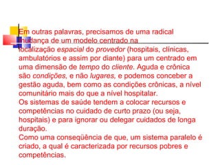 Em outras palavras, precisamos de uma radical 
mudança de um modelo centrado na 
localização espacial do provedor (hospitais, clínicas, 
ambulatórios e assim por diante) para um centrado em 
uma dimensão de tempo do cliente. Aguda e crônica 
são condições, e não lugares, e podemos conceber a 
gestão aguda, bem como as condições crônicas, a nível 
comunitário mais do que a nível hospitalar. 
Os sistemas de saúde tendem a colocar recursos e 
competências no cuidado de curto prazo (ou seja, 
hospitais) e para ignorar ou delegar cuidados de longa 
duração. 
Como uma conseqüência de que, um sistema paralelo é 
criado, a qual é caracterizada por recursos pobres e 
competências. 
 