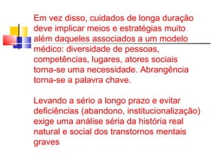 Em vez disso, cuidados de longa duração 
deve implicar meios e estratégias muito 
além daqueles associados a um modelo 
médico: diversidade de pessoas, 
competências, lugares, atores sociais 
torna-se uma necessidade. Abrangência 
torna-se a palavra chave. 
Levando a sério a longo prazo e evitar 
deficiências (abandono, institucionalização) 
exige uma análise séria da história real 
natural e social dos transtornos mentais 
graves 
 