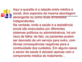 Aqui a questão é a relação entre médico e 
social, dois aspectos da mesma abordagem 
abrangente ou como duas dimensões 
independentes. 
Na verdade, onde a saúde e a assistência 
social são executados por diferentes 
sistemas políticos ou administrativos, há um 
risco de falha: de fato, os pacientes podem 
ser desviado de um serviço para outro, com 
óbvias consequências negativas para a 
continuidade dos cuidados. Em alguns casos 
o sector da saúde é deixado apenas com o 
componente médica do tratamento. . 
 