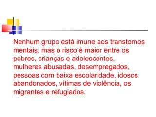 Nenhum grupo está imune aos transtornos 
mentais, mas o risco é maior entre os 
pobres, crianças e adolescentes, 
mulheres abusadas, desempregados, 
pessoas com baixa escolaridade, idosos 
abandonados, vítimas de violência, os 
migrantes e refugiados. 
 
