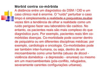 Morbid contra co-mórbida 
A distância entre um diagnóstico do DSM / CID e um 
caso clínico real é enorme. O "ruído" perturbar o caso 
limpo é simplesmente a realidade e psiquiatras muitas 
vezes têm a tendência de olhar a realidade como um 
ruído perigoso fazer seu laboratório tão caótico. No 
entanto, os pacientes reais são mais complexo do que 
diagnóstico puro. Por exemplo, pacientes reais têm co-mórbidas 
doenças. Co-morbidade pode ocorrer dentro 
de psiquiatria ou em diferentes disciplinas médicas: por 
exemplo, cardiologia e oncologia. Co-morbidades pode 
ser também inter-humana, ou seja, dentro de um 
microambiente como uma família (abuso de álcool - 
violência doméstica - a depressão - enurese) ou mesmo 
em um macroambientais (pós-conflito, refugiados, 
severamente carentes configurações urbanas). 
 