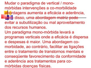 Mudar o paradigma de vertical / mono-mórbidas 
intervenções a co-morbilidade 
abordagens aumenta a eficácia e aderência, 
além disso, uma abordagem matriz pode 
evitar a subutilização ou mal aproveitamento 
dos recursos humanos. 
Um paradigma mono-mórbida levará a 
programas verticais onde a eficácia é dispersa 
e despesas é maior. Uma abordagem co-morbidade, 
ao contrário, facilitar as ligações 
entre o tratamento de transtornos mentais e 
conseqüente favorecimento da conformidade 
e aderência aos tratamentos para co-mórbidas 
doenças físicas. 
 