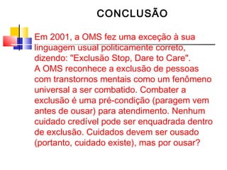 CONCLUSÃO 
Em 2001, a OMS fez uma exceção à sua 
linguagem usual politicamente correto, 
dizendo: "Exclusão Stop, Dare to Care". 
A OMS reconhece a exclusão de pessoas 
com transtornos mentais como um fenômeno 
universal a ser combatido. Combater a 
exclusão é uma pré-condição (paragem vem 
antes de ousar) para atendimento. Nenhum 
cuidado credível pode ser enquadrada dentro 
de exclusão. Cuidados devem ser ousado 
(portanto, cuidado existe), mas por ousar? 
 