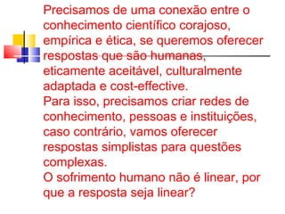 Precisamos de uma conexão entre o 
conhecimento científico corajoso, 
empírica e ética, se queremos oferecer 
respostas que são humanas, 
eticamente aceitável, culturalmente 
adaptada e cost-effective. 
Para isso, precisamos criar redes de 
conhecimento, pessoas e instituições, 
caso contrário, vamos oferecer 
respostas simplistas para questões 
complexas. 
O sofrimento humano não é linear, por 
que a resposta seja linear? 
 