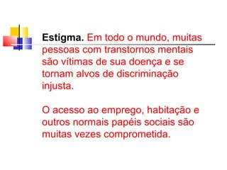 Estigma. Em todo o mundo, muitas 
pessoas com transtornos mentais 
são vítimas de sua doença e se 
tornam alvos de discriminação 
injusta. 
O acesso ao emprego, habitação e 
outros normais papéis sociais são 
muitas vezes comprometida. 
 