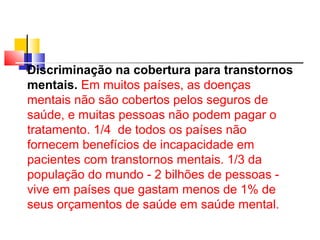 Discriminação na cobertura para transtornos 
mentais. Em muitos países, as doenças 
mentais não são cobertos pelos seguros de 
saúde, e muitas pessoas não podem pagar o 
tratamento. 1/4 de todos os países não 
fornecem benefícios de incapacidade em 
pacientes com transtornos mentais. 1/3 da 
população do mundo - 2 bilhões de pessoas - 
vive em países que gastam menos de 1% de 
seus orçamentos de saúde em saúde mental. 
 