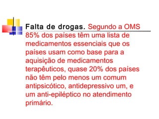 Falta de drogas. Segundo a OMS 
85% dos países têm uma lista de 
medicamentos essenciais que os 
países usam como base para a 
aquisição de medicamentos 
terapêuticos, quase 20% dos países 
não têm pelo menos um comum 
antipsicótico, antidepressivo um, e 
um anti-epiléptico no atendimento 
primário. 
 
