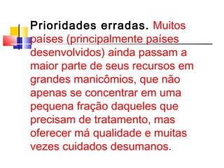 Prioridades erradas. Muitos 
países (principalmente países 
desenvolvidos) ainda passam a 
maior parte de seus recursos em 
grandes manicômios, que não 
apenas se concentrar em uma 
pequena fração daqueles que 
precisam de tratamento, mas 
oferecer má qualidade e muitas 
vezes cuidados desumanos. 
 