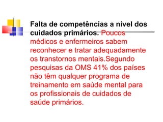 Falta de competências a nível dos 
cuidados primários. Poucos 
médicos e enfermeiros sabem 
reconhecer e tratar adequadamente 
os transtornos mentais.Segundo 
pesquisas da OMS 41% dos países 
não têm qualquer programa de 
treinamento em saúde mental para 
os profissionais de cuidados de 
saúde primários. 
 