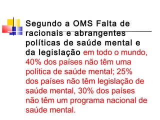 Segundo a OMS Falta de 
racionais e abrangentes 
políticas de saúde mental e 
da legislação em todo o mundo, 
40% dos países não têm uma 
política de saúde mental; 25% 
dos países não têm legislação de 
saúde mental, 30% dos países 
não têm um programa nacional de 
saúde mental. 
 