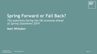 March 19
@resfoundation
@MattWhittakerRF
1
Spring Forward or Fall Back?
The questions facing the UK economy ahead
of Spring Statement 2019
Matt Whitaker
#SpringStatement
 