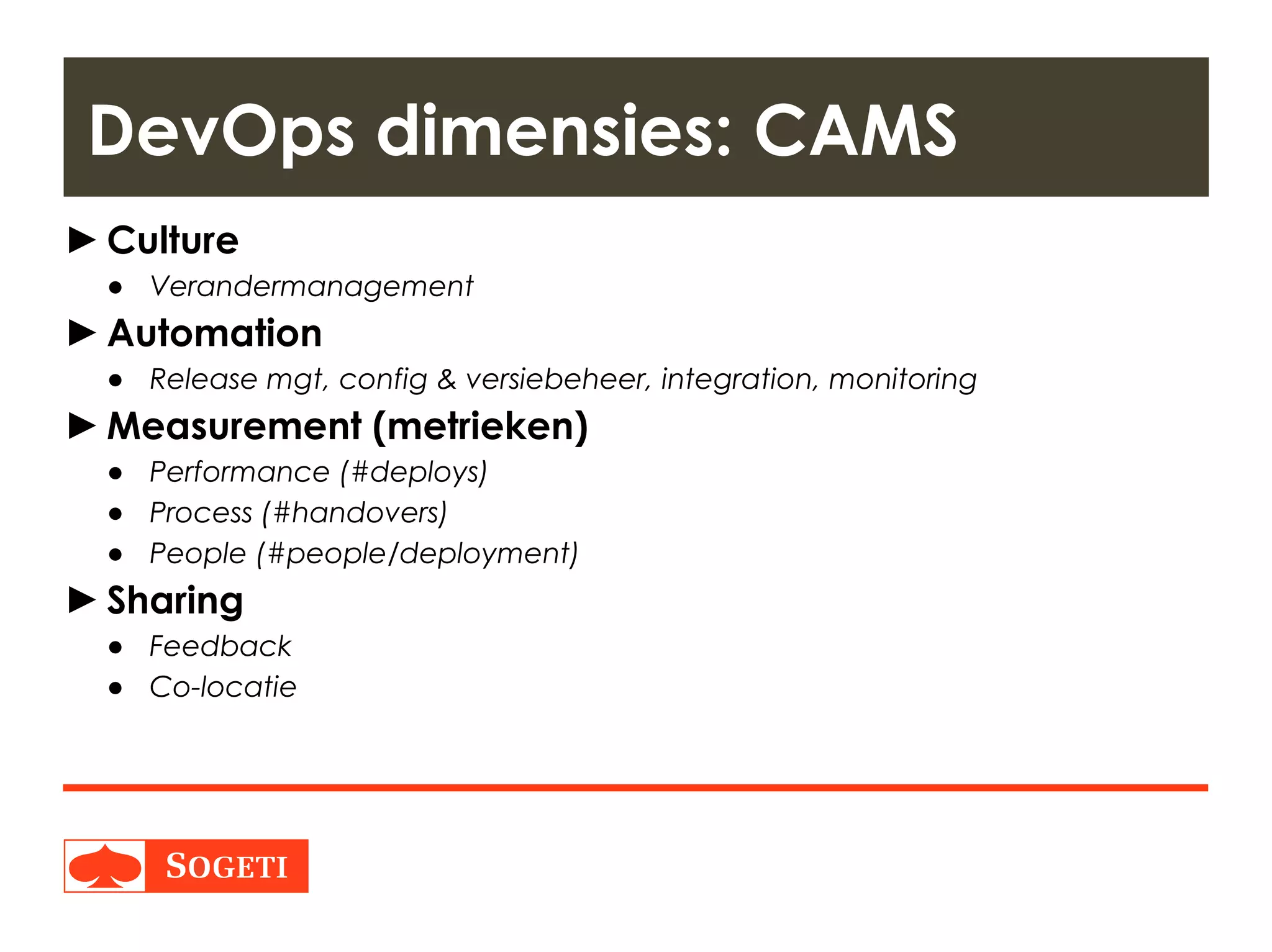 Title | Plaats| Datum | 17
►Culture
● Verandermanagement
►Automation
● Release mgt, config & versiebeheer, integration, monitoring
►Measurement (metrieken)
● Performance (#deploys)
● Process (#handovers)
● People (#people/deployment)
►Sharing
● Feedback
● Co-locatie
DevOps dimensies: CAMS
 