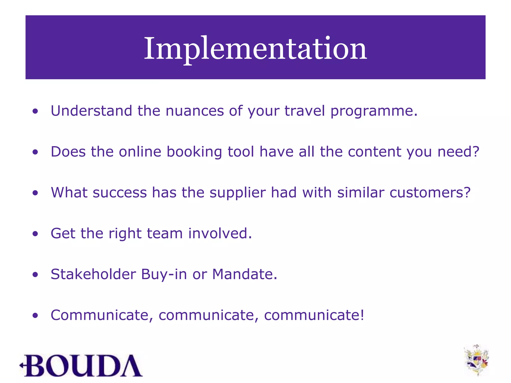 Implementation
• Understand the nuances of your travel programme.
• Does the online booking tool have all the content you need?
• What success has the supplier had with similar customers?
• Get the right team involved.
• Stakeholder Buy-in or Mandate.
• Communicate, communicate, communicate!
 