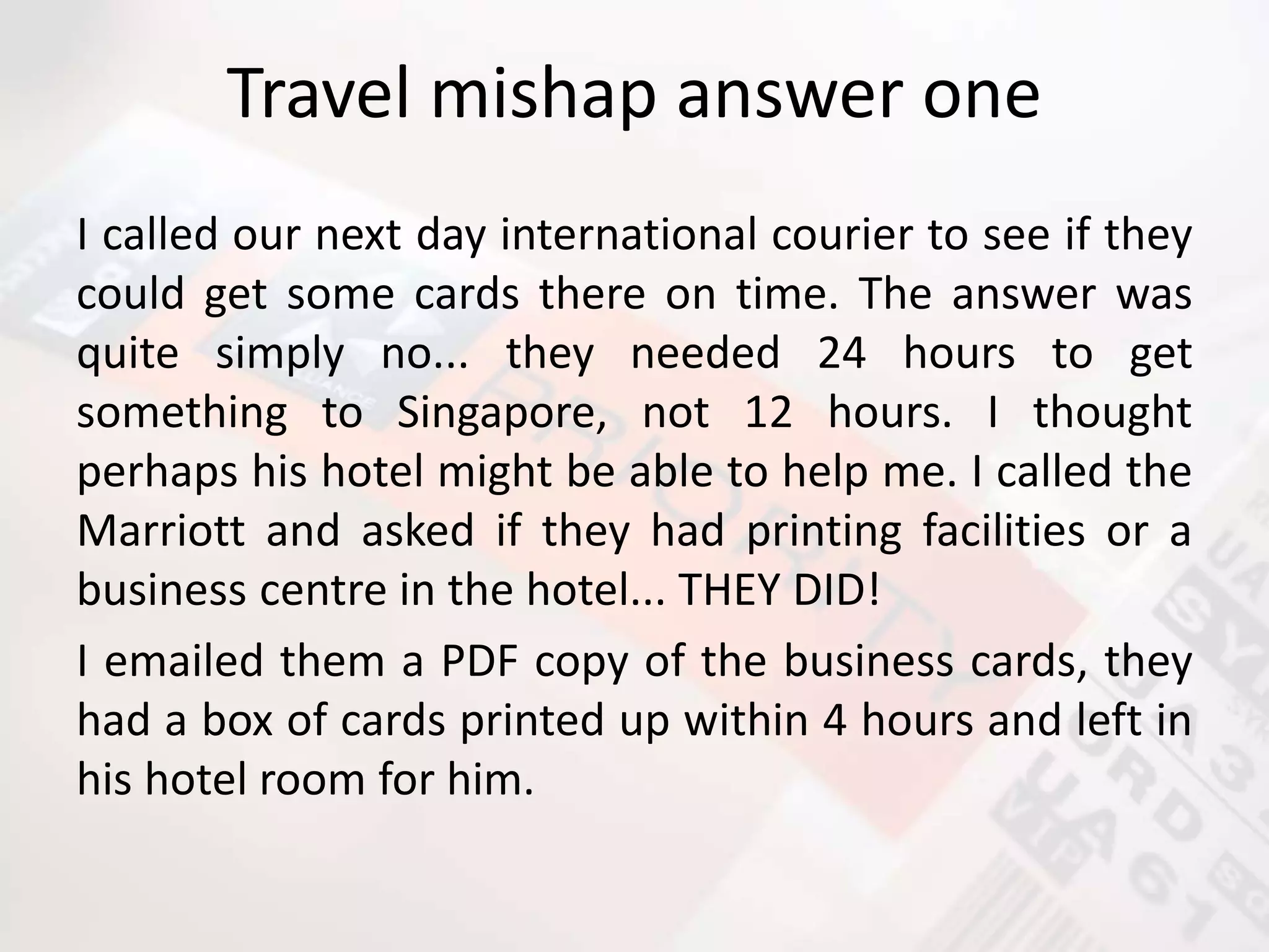 Travel mishap answer one
I called our next day international courier to see if they
could get some cards there on time. The answer was
quite simply no... they needed 24 hours to get
something to Singapore, not 12 hours. I thought
perhaps his hotel might be able to help me. I called the
Marriott and asked if they had printing facilities or a
business centre in the hotel... THEY DID!
I emailed them a PDF copy of the business cards, they
had a box of cards printed up within 4 hours and left in
his hotel room for him.
 