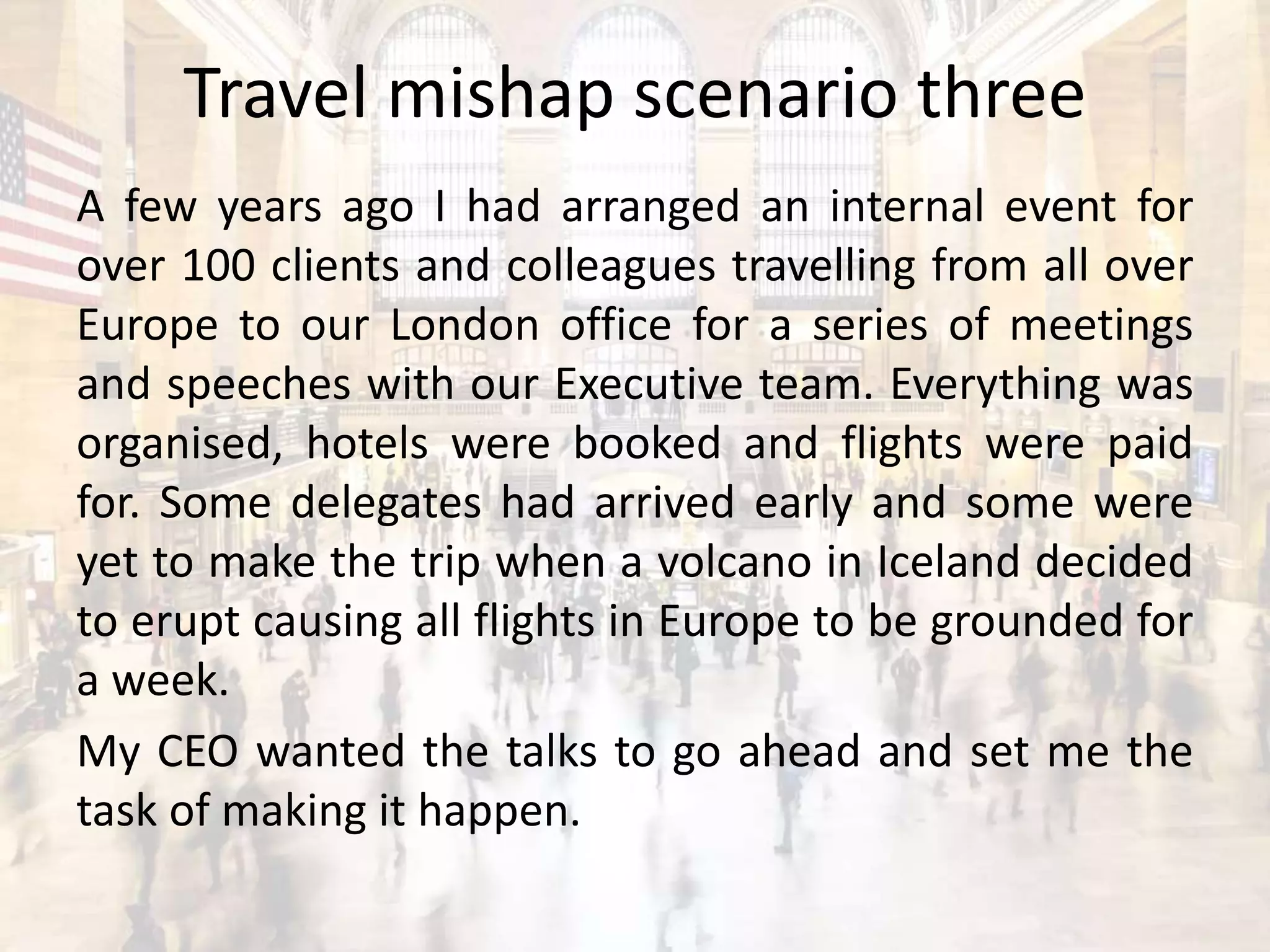 Travel mishap scenario three
A few years ago I had arranged an internal event for
over 100 clients and colleagues travelling from all over
Europe to our London office for a series of meetings
and speeches with our Executive team. Everything was
organised, hotels were booked and flights were paid
for. Some delegates had arrived early and some were
yet to make the trip when a volcano in Iceland decided
to erupt causing all flights in Europe to be grounded for
a week.
My CEO wanted the talks to go ahead and set me the
task of making it happen.
 