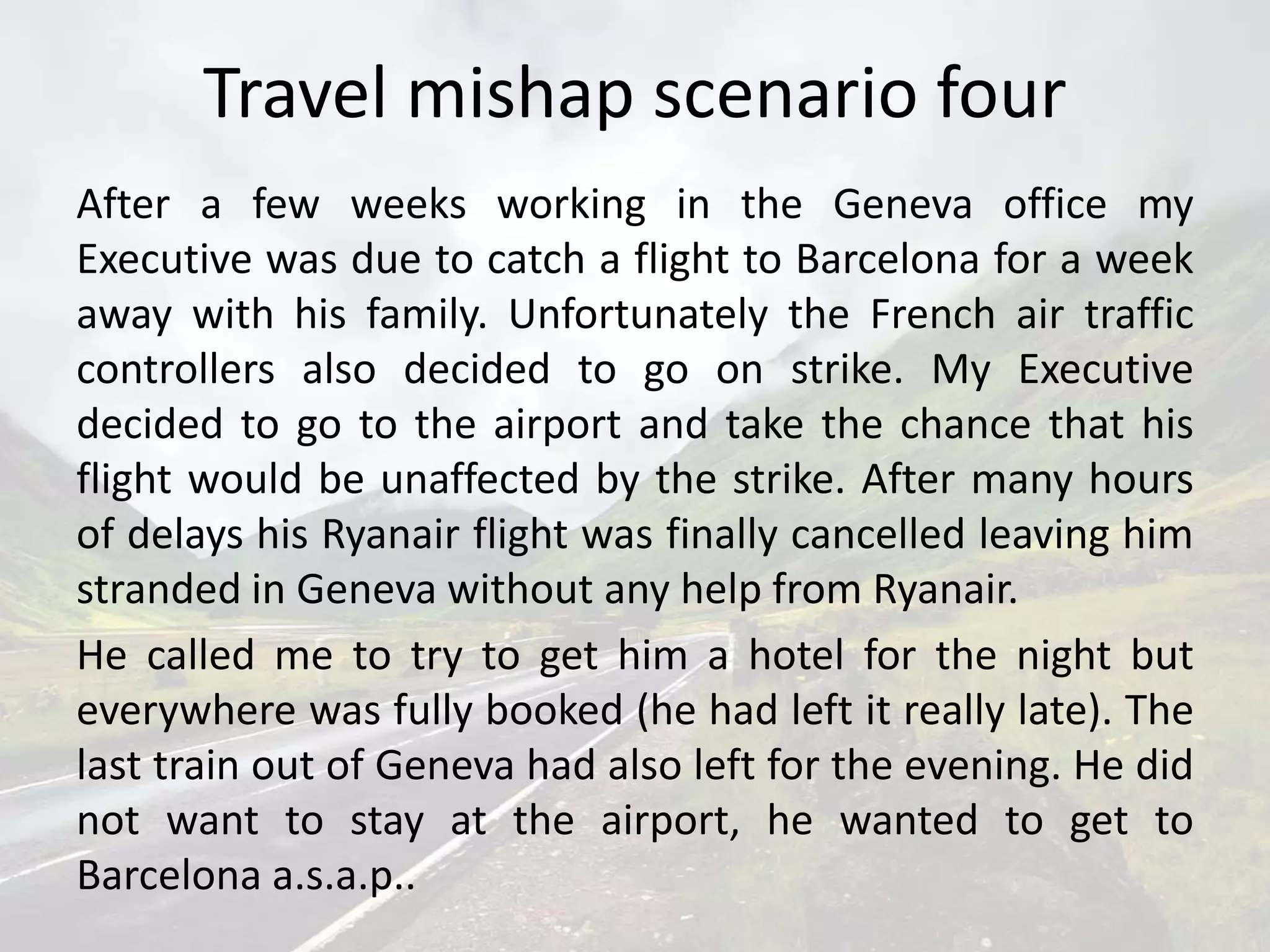 Travel mishap scenario four
After a few weeks working in the Geneva office my
Executive was due to catch a flight to Barcelona for a week
away with his family. Unfortunately the French air traffic
controllers also decided to go on strike. My Executive
decided to go to the airport and take the chance that his
flight would be unaffected by the strike. After many hours
of delays his Ryanair flight was finally cancelled leaving him
stranded in Geneva without any help from Ryanair.
He called me to try to get him a hotel for the night but
everywhere was fully booked (he had left it really late). The
last train out of Geneva had also left for the evening. He did
not want to stay at the airport, he wanted to get to
Barcelona a.s.a.p..
 