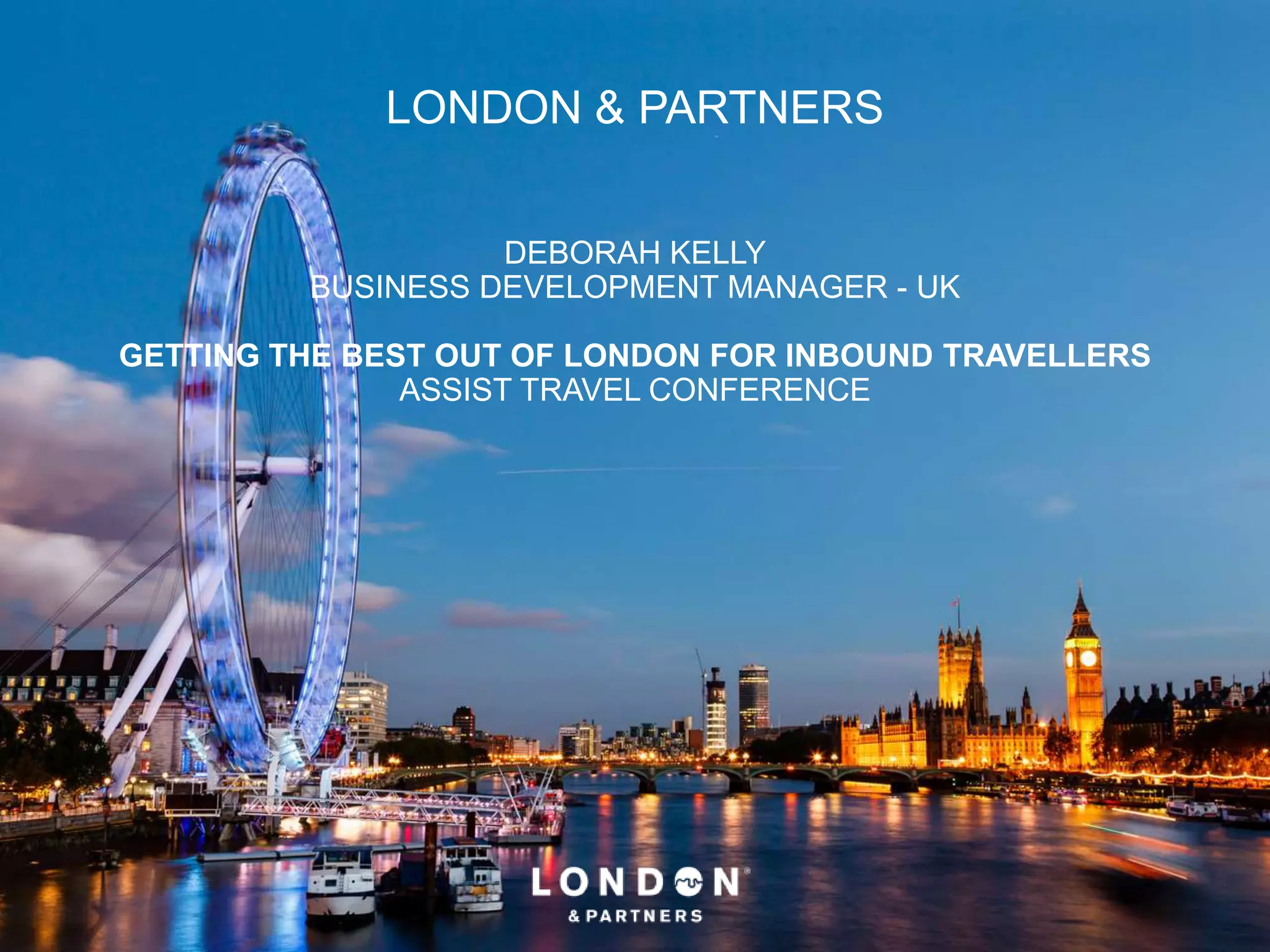LONDON & PARTNERS
DEBORAH KELLY
BUSINESS DEVELOPMENT MANAGER - UK
GETTING THE BEST OUT OF LONDON FOR INBOUND TRAVELLERS
ASSIST TRAVEL CONFERENCE
 