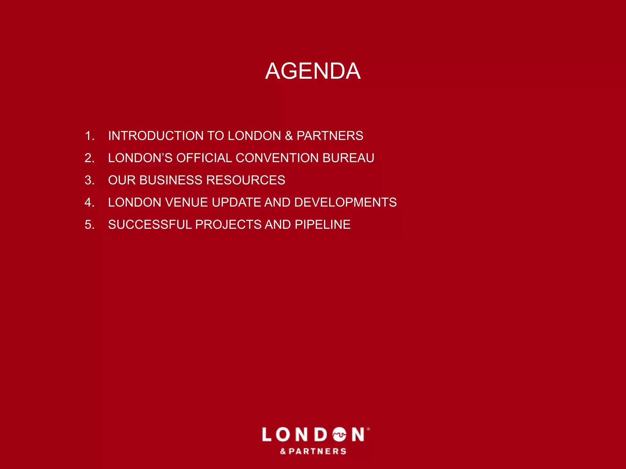 AGENDA
1. INTRODUCTION TO LONDON & PARTNERS
2. LONDON’S OFFICIAL CONVENTION BUREAU
3. OUR BUSINESS RESOURCES
4. LONDON VENUE UPDATE AND DEVELOPMENTS
5. SUCCESSFUL PROJECTS AND PIPELINE
 