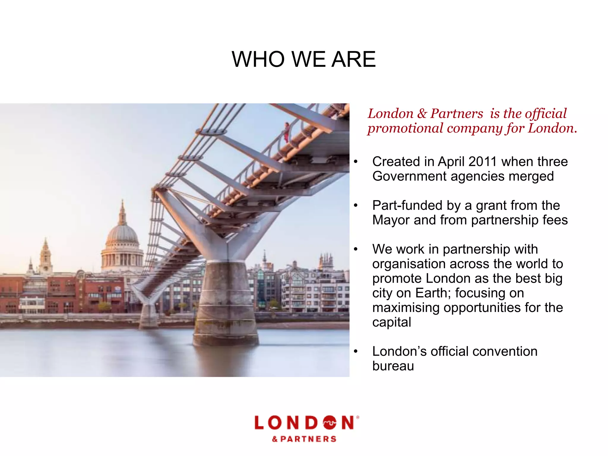 WHO WE ARE
• Created in April 2011 when three
Government agencies merged
• Part-funded by a grant from the
Mayor and from partnership fees
• We work in partnership with
organisation across the world to
promote London as the best big
city on Earth; focusing on
maximising opportunities for the
capital
• London’s official convention
bureau
London & Partners is the official
promotional company for London.
 