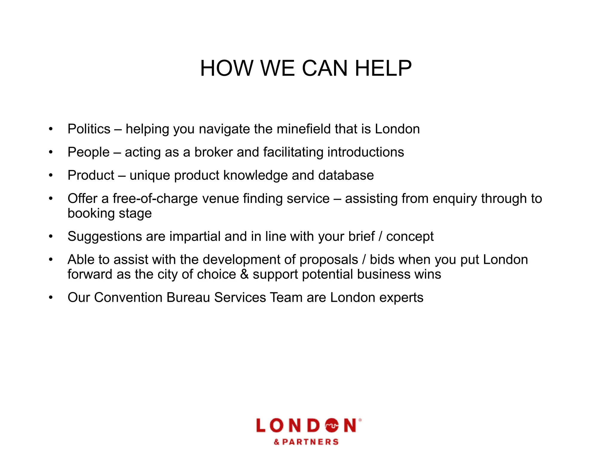 HOW WE CAN HELP
• Politics – helping you navigate the minefield that is London
• People – acting as a broker and facilitating introductions
• Product – unique product knowledge and database
• Offer a free-of-charge venue finding service – assisting from enquiry through to
booking stage
• Suggestions are impartial and in line with your brief / concept
• Able to assist with the development of proposals / bids when you put London
forward as the city of choice & support potential business wins
• Our Convention Bureau Services Team are London experts
 