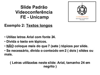 Exemplo 2:  Textos longos   Utilize letras Arial com fonte 24. Divida o texto em tópicos. NÃO  coloque mais do que 7 (sete ) tópicos por slide. Se necessário, divida o conteúdo em 2 ( dois ) slides ou mais. ( Letras utilizadas neste slide: Arial, tamanho 24 em negrito ) Slide Padrão  Videoconferência  FE - Unicamp 