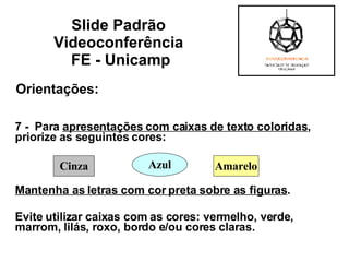 Orientações: 7 -  Para  apresentações com caixas de texto coloridas , priorize as seguintes cores:  Mantenha as letras com cor preta sobre as figuras . Evite utilizar caixas com as cores: vermelho, verde, marrom, lilás, roxo, bordo e/ou cores claras.  Slide Padrão  Videoconferência  FE - Unicamp Cinza Azul Amarelo 
