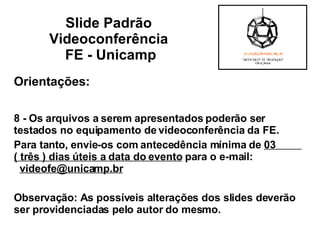 Orientações: 8 - Os arquivos a serem apresentados poderão ser testados no equipamento de videoconferência da FE.  Para tanto, envie-os com antecedência mínima de  03  ( três ) dias úteis a data do evento  para o e-mail:  [email_address] Observação: As possíveis alterações dos slides deverão ser providenciadas pelo autor do mesmo. Slide Padrão  Videoconferência  FE - Unicamp 