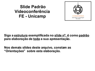 Siga a  estrutura  exemplificada no  slide nº. 4  como  padrão  para elaboração de  toda  a sua apresentação.  Nos demais slides deste arquivo, constam as  “Orientações”  sobre esta elaboração . Slide Padrão Videoconferência  FE - Unicamp   