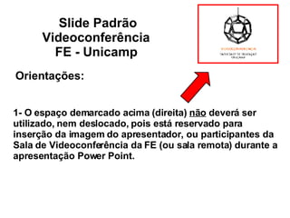 1- O espaço demarcado acima (direita)  não  deverá ser utilizado, nem deslocado, pois está reservado para inserção da imagem do apresentador, ou participantes da Sala de Videoconferência da FE (ou sala remota) durante a apresentação Power Point. Slide Padrão Videoconferência  FE - Unicamp   Orientações: 