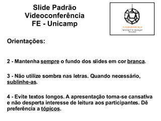 Orientações: 2 - Mantenha  sempre  o fundo dos slides em cor  branca .  3 - Não utilize  sombra  nas letras. Quando necessário,  sublinhe-as . 4 - Evite textos longos. A apresentação torna-se cansativa e não desperta interesse de leitura aos participantes. Dê preferência a  tópicos . Slide Padrão  Videoconferência  FE - Unicamp  