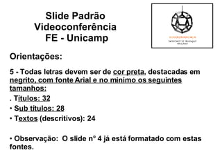 Orientações: 5 - Todas letras devem ser de  cor preta , destacadas em  negrito, com fonte Arial e no mínimo os seguintes tamanhos:   . T ítulos: 32 S ub títulos: 28 T extos  (descritivos): 24    Observação:  O slide n° 4 já está formatado com estas fontes. Slide Padrão  Videoconferência  FE - Unicamp 
