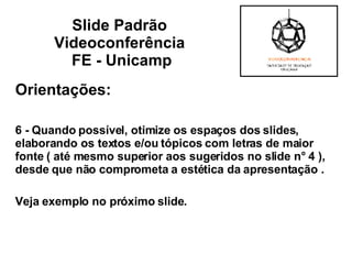 Orientações: 6 - Quando possível, otimize os espaços dos slides, elaborando os textos e/ou tópicos com letras de maior fonte ( até mesmo superior aos sugeridos no slide n° 4 ), desde que não comprometa a estética da apresentação .  Veja exemplo no próximo slide. Slide Padrão  Videoconferência  FE - Unicamp 
