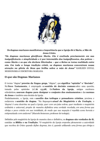 Os dogmas marianos manifestam a importância que a Igreja dá à Maria, a Mãe de
Jesus Cristo.
“Os dogmas marianos glorificam Maria. Ela é exaltada precisamente em sua
insignificância e simplicidade e é por intermédio dos insignificantes, dos pobres –
como Maria e os que ela declara libertados – que o Reino se torna realidade entre
nós. Em toda a longa tradição cristã, os dogmas marianos concentram nossa
atenção na glória de Deus que brilha sobre a mãe de Jesus” KAHLEEN COYLE,
MISSIONÁRIA E ESCRITORA MARIANA
O que são Dogmas Marianos
O termo “dogma” provém da língua grega, “dógma”, que significa “opinião” e “decisão”.
No Novo Testamento, é empregado no sentido de decisão comum sobre uma questão,
tomada pelos apóstolos (cf. At 15,28). Os Padres da Igreja, antigos escritores
eclesiásticos, usavam dogma para designar o conjunto dos ensinamentos e das normas
de Jesus e também uma decisão da Igreja.
Paulatinamente, a Igreja, com o auxílio dos teólogos e pensadores cristãos, precisou e
esclareceu o sentido de dogma. “Na linguagem atual do Magistério e da Teologia, o
‘dogma’ é uma doutrina na qual a Igreja, quer com um juízo solene, quer mediante o magistério
ordinário e universal, propõe de maneira definitiva uma verdade revelada, em uma forma que
obriga o povo cristão em sua totalidade, de modo que sua negação é repelida como heresia e
estigmatizada com anátema” (Marcelo Semeraro, professor de teologia).
Definidos pelo magistério da Igreja de maneira clara e definitiva, os dogmas são verdades de fé,
contidas na Bíblia e na Tradição. “O magistério da Igreja empenha plenamente a autoridade
que recebeu de Cristo quando define dogmas, isto é, quando utilizando uma forma que obriga o
 