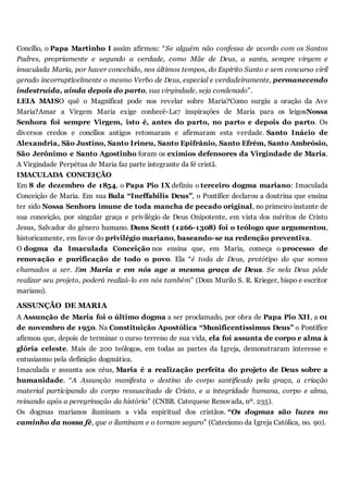 Concílio, o Papa Martinho I assim afirmou: “Se alguém não confessa de acordo com os Santos
Padres, propriamente e segundo a verdade, como Mãe de Deus, a santa, sempre virgem e
imaculada Maria, por haver concebido, nos últimos tempos, do Espírito Santo e sem concurso viril
gerado incorruptívelmente o mesmo Verbo de Deus, especial e verdadeiramente, permanecendo
indestruída, ainda depois do parto, sua virgindade, seja condenado”.
LEIA MAISO quê o Magnificat pode nos revelar sobre Maria?Como surgiu a oração da Ave
Maria?Amar a Virgem Maria exige conhecê-La7 inspirações de Maria para os leigosNossa
Senhora foi sempre Virgem, isto é, antes do parto, no parto e depois do parto. Os
diversos credos e concílios antigos retomaram e afirmaram esta verdade. Santo Inácio de
Alexandria, São Justino, Santo Irineu, Santo Epifrânio, Santo Efrém, Santo Ambrósio,
São Jerônimo e Santo Agostinho foram os exímios defensores da Virgindade de Maria.
A Virgindade Perpétua de Maria faz parte integrante da fé cristã.
IMACULADA CONCEIÇÃO
Em 8 de dezembro de 1854, o Papa Pio IX definiu o terceiro dogma mariano: Imaculada
Conceição de Maria. Em sua Bula “Ineffabilis Deus”, o Pontífice declarou a doutrina que ensina
ter sido Nossa Senhora imune de toda mancha de pecado original, no primeiro instante de
sua conceição, por singular graça e privilégio de Deus Onipotente, em vista dos méritos de Cristo
Jesus, Salvador do gênero humano. Duns Scott (1266-1308) foi o teólogo que argumentou,
historicamente, em favor do privilégio mariano, baseando-se na redenção preventiva.
O dogma da Imaculada Conceição nos ensina que, em Maria, começa o processo de
renovação e purificação de todo o povo. Ela “é toda de Deus, protótipo do que somos
chamados a ser. Em Maria e em nós age a mesma graça de Deus. Se nela Deus pôde
realizar seu projeto, poderá realizá-lo em nós também” (Dom Murilo S. R. Krieger, bispo e escritor
mariano).
ASSUNÇÃO DE MARIA
A Assunção de Maria foi o último dogma a ser proclamado, por obra de Papa Pio XII, a 01
de novembro de 1950. Na Constituição Apostólica “Munificentíssimus Deus” o Pontífice
afirmou que, depois de terminar o curso terreno de sua vida, ela foi assunta de corpo e alma à
glória celeste. Mais de 200 teólogos, em todas as partes da Igreja, demonstraram interesse e
entusiasmo pela definição dogmática.
Imaculada e assunta aos céus, Maria é a realização perfeita do projeto de Deus sobre a
humanidade. “A Assunção manifesta o destino do corpo santificado pela graça, a criação
material participando do corpo ressuscitado de Cristo, e a integridade humana, corpo e alma,
reinando após a peregrinação da história” (CNBB. Catequese Renovada, nº. 235).
Os dogmas marianos iluminam a vida espiritual dos cristãos. “Os dogmas são luzes no
caminho da nossa fé, que o iluminam e o tornam seguro” (Catecismo da Igreja Católica, no. 90).
 