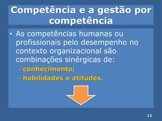 Competência e a gestão por
competência
• As competências humanas ou
profissionais pelo desempenho no
contexto organizacional são
combinações sinérgicas de:
– conhecimento;
– habilidades e atitudes.
11
 