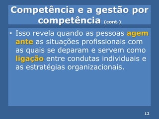 Competência e a gestão por
competência (cont.)
• Isso revela quando as pessoas agem
ante as situações profissionais com
as quais se deparam e servem como
ligação entre condutas individuais e
as estratégias organizacionais.
12
 