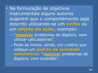 • Na formulação de objetivos
instrumentais alguns autores
sugerem que o comportamento seja
descrito utilizando-se um verbo ou
um objeto de ação, exemplo:
– ―resolver problemas de álgebra, sem
utilizar calculadoras‖.
– Pode-se incluir, ainda, um critério que
indique um padrão de qualidade
satisfatório: ―resolver problemas de
álgebra, com exatidão‖.
15
 