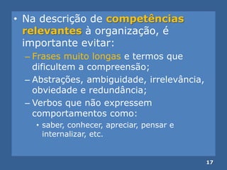 • Na descrição de competências
relevantes à organização, é
importante evitar:
– Frases muito longas e termos que
dificultem a compreensão;
– Abstrações, ambiguidade, irrelevância,
obviedade e redundância;
– Verbos que não expressem
comportamentos como:
• saber, conhecer, apreciar, pensar e
internalizar, etc.
17
 