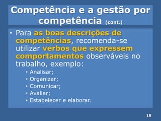 Competência e a gestão por
competência (cont.)
• Para as boas descrições de
competências, recomenda-se
utilizar verbos que expressem
comportamentos observáveis no
trabalho, exemplo:
• Analisar;
• Organizar;
• Comunicar;
• Avaliar;
• Estabelecer e elaborar.
18
 