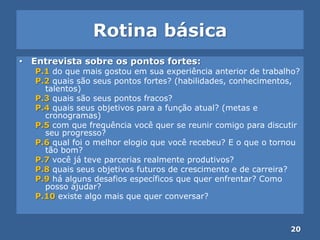 Rotina básica
• Entrevista sobre os pontos fortes:
P.1 do que mais gostou em sua experiência anterior de trabalho?
P.2 quais são seus pontos fortes? (habilidades, conhecimentos,
talentos)
P.3 quais são seus pontos fracos?
P.4 quais seus objetivos para a função atual? (metas e
cronogramas)
P.5 com que frequência você quer se reunir comigo para discutir
seu progresso?
P.6 qual foi o melhor elogio que você recebeu? E o que o tornou
tão bom?
P.7 você já teve parcerias realmente produtivos?
P.8 quais seus objetivos futuros de crescimento e de carreira?
P.9 há alguns desafios específicos que quer enfrentar? Como
posso ajudar?
P.10 existe algo mais que quer conversar?
20
 